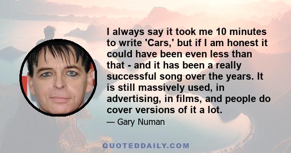 I always say it took me 10 minutes to write 'Cars,' but if I am honest it could have been even less than that - and it has been a really successful song over the years. It is still massively used, in advertising, in