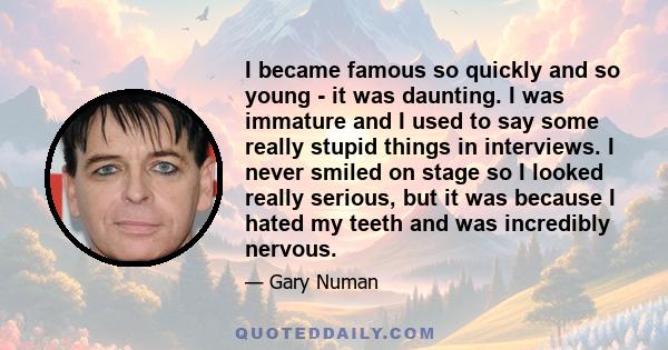 I became famous so quickly and so young - it was daunting. I was immature and I used to say some really stupid things in interviews. I never smiled on stage so I looked really serious, but it was because I hated my