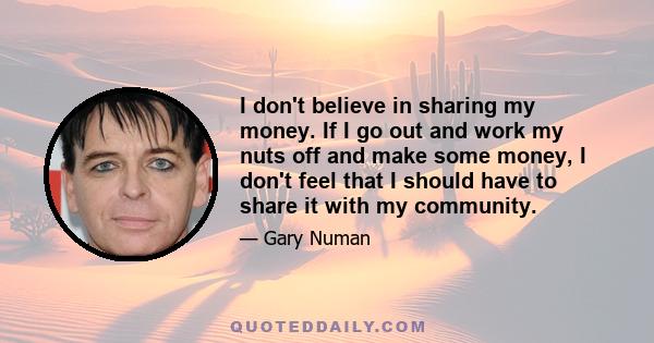 I don't believe in sharing my money. If I go out and work my nuts off and make some money, I don't feel that I should have to share it with my community.