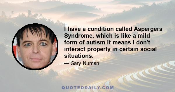 I have a condition called Aspergers Syndrome, which is like a mild form of autism It means I don't interact properly in certain social situations.