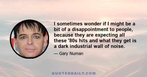 I sometimes wonder if I might be a bit of a disappointment to people, because they are expecting all these '80s hits and what they get is a dark industrial wall of noise.