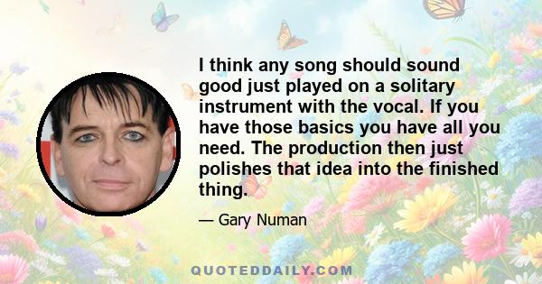 I think any song should sound good just played on a solitary instrument with the vocal. If you have those basics you have all you need. The production then just polishes that idea into the finished thing.