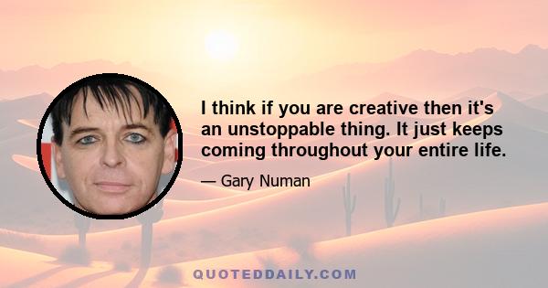 I think if you are creative then it's an unstoppable thing. It just keeps coming throughout your entire life.