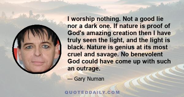 I worship nothing. Not a good lie nor a dark one. If nature is proof of God's amazing creation then I have truly seen the light, and the light is black. Nature is genius at its most cruel and savage. No benevolent God