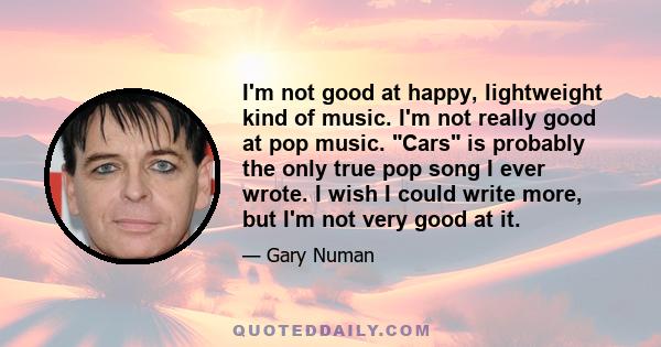 I'm not good at happy, lightweight kind of music. I'm not really good at pop music. Cars is probably the only true pop song I ever wrote. I wish I could write more, but I'm not very good at it.