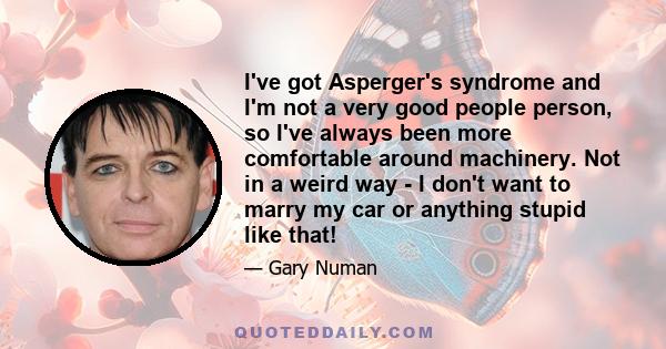 I've got Asperger's syndrome and I'm not a very good people person, so I've always been more comfortable around machinery. Not in a weird way - I don't want to marry my car or anything stupid like that!