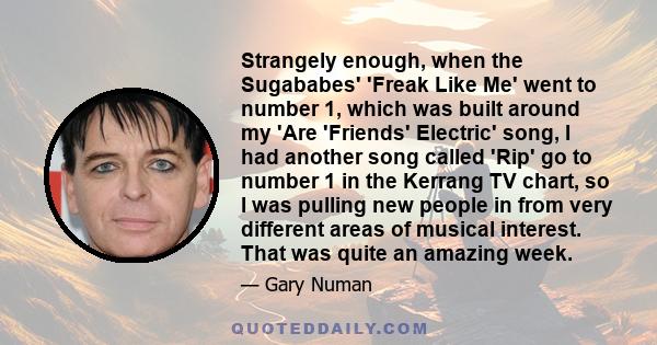 Strangely enough, when the Sugababes' 'Freak Like Me' went to number 1, which was built around my 'Are 'Friends' Electric' song, I had another song called 'Rip' go to number 1 in the Kerrang TV chart, so I was pulling