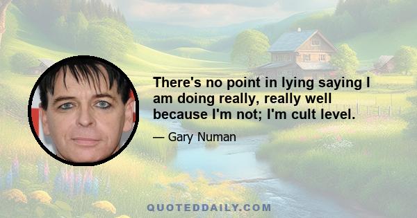 There's no point in lying saying I am doing really, really well because I'm not; I'm cult level.