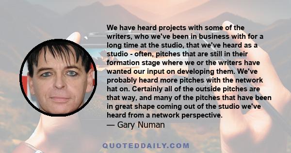 We have heard projects with some of the writers, who we've been in business with for a long time at the studio, that we've heard as a studio - often, pitches that are still in their formation stage where we or the