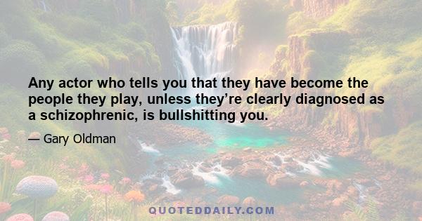 Any actor who tells you that they have become the people they play, unless they’re clearly diagnosed as a schizophrenic, is bullshitting you.