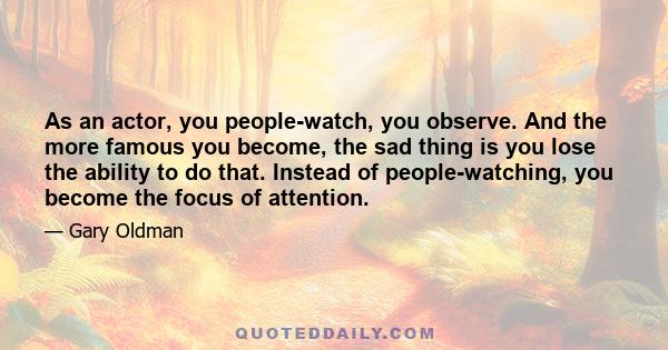 As an actor, you people-watch, you observe. And the more famous you become, the sad thing is you lose the ability to do that. Instead of people-watching, you become the focus of attention.