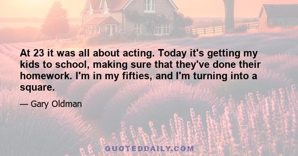 At 23 it was all about acting. Today it's getting my kids to school, making sure that they've done their homework. I'm in my fifties, and I'm turning into a square.