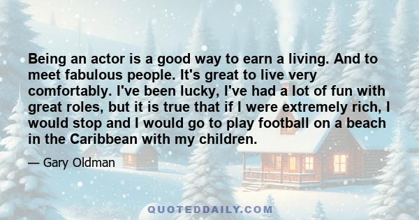 Being an actor is a good way to earn a living. And to meet fabulous people. It's great to live very comfortably. I've been lucky, I've had a lot of fun with great roles, but it is true that if I were extremely rich, I