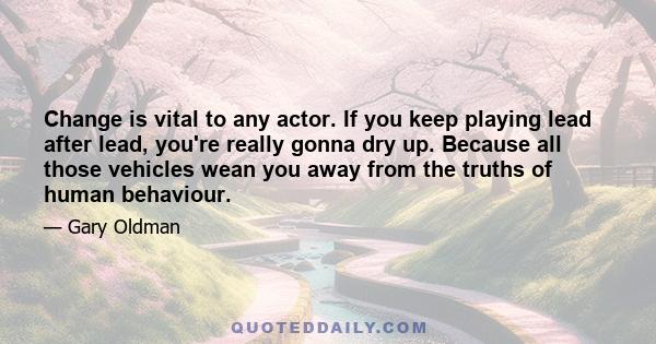 Change is vital to any actor. If you keep playing lead after lead, you're really gonna dry up. Because all those vehicles wean you away from the truths of human behaviour.