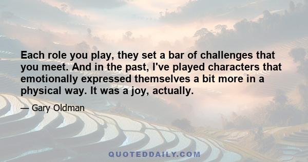 Each role you play, they set a bar of challenges that you meet. And in the past, I've played characters that emotionally expressed themselves a bit more in a physical way. It was a joy, actually.