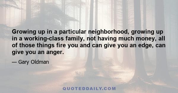 Growing up in a particular neighborhood, growing up in a working-class family, not having much money, all of those things fire you and can give you an edge, can give you an anger.