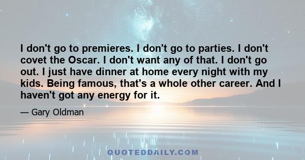 I don't go to premieres. I don't go to parties. I don't covet the Oscar. I don't want any of that. I don't go out. I just have dinner at home every night with my kids. Being famous, that's a whole other career. And I