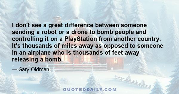 I don't see a great difference between someone sending a robot or a drone to bomb people and controlling it on a PlayStation from another country. It's thousands of miles away as opposed to someone in an airplane who is 