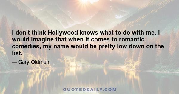 I don't think Hollywood knows what to do with me. I would imagine that when it comes to romantic comedies, my name would be pretty low down on the list.