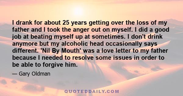 I drank for about 25 years getting over the loss of my father, and I took the anger out on myself. I did a good job at beating myself up sometimes.