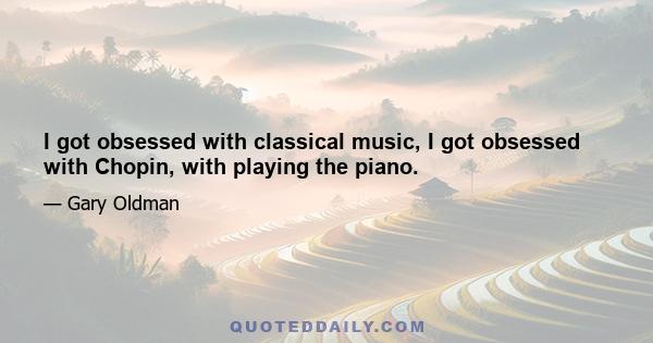 I got obsessed with classical music, I got obsessed with Chopin, with playing the piano.