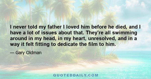 I never told my father I loved him before he died, and I have a lot of issues about that. They're all swimming around in my head, in my heart, unresolved, and in a way it felt fitting to dedicate the film to him.