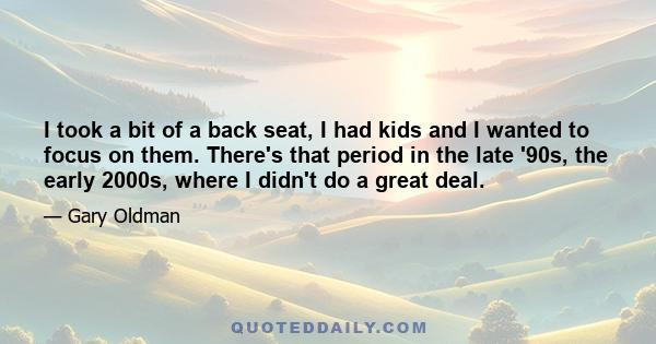 I took a bit of a back seat, I had kids and I wanted to focus on them. There's that period in the late '90s, the early 2000s, where I didn't do a great deal.