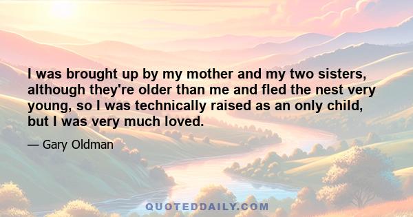 I was brought up by my mother and my two sisters, although they're older than me and fled the nest very young, so I was technically raised as an only child, but I was very much loved.