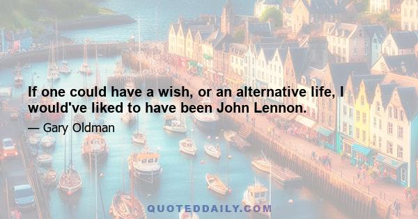 If one could have a wish, or an alternative life, I would've liked to have been John Lennon.