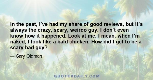 In the past, I’ve had my share of good reviews, but it’s always the crazy, scary, weirdo guy. I don’t even know how it happened. Look at me. I mean, when I’m naked, I look like a bald chicken. How did I get to be a