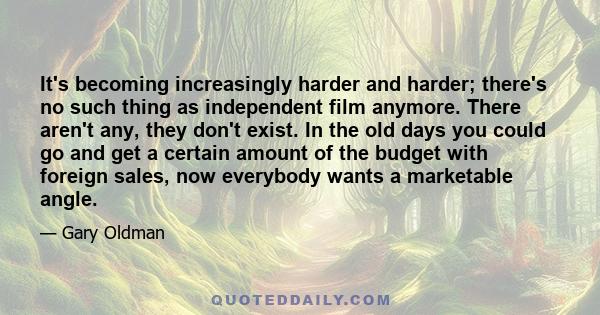 It's becoming increasingly harder and harder; there's no such thing as independent film anymore. There aren't any, they don't exist. In the old days you could go and get a certain amount of the budget with foreign