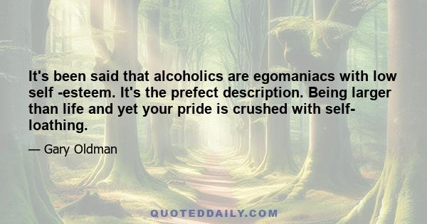 It's been said that alcoholics are egomaniacs with low self -esteem. It's the prefect description. Being larger than life and yet your pride is crushed with self- loathing.