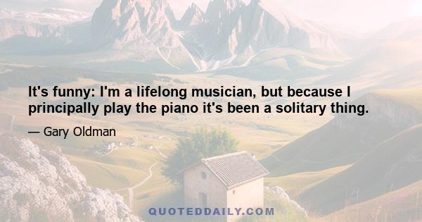 It's funny: I'm a lifelong musician, but because I principally play the piano it's been a solitary thing.