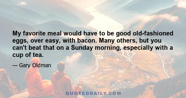 My favorite meal would have to be good old-fashioned eggs, over easy, with bacon. Many others, but you can't beat that on a Sunday morning, especially with a cup of tea.