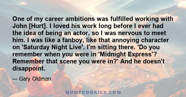 One of my career ambitions was fulfilled working with John [Hurt]. I loved his work long before I ever had the idea of being an actor, so I was nervous to meet him. I was like a fanboy, like that annoying character on