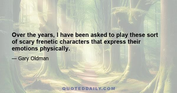 Over the years, I have been asked to play these sort of scary frenetic characters that express their emotions physically.