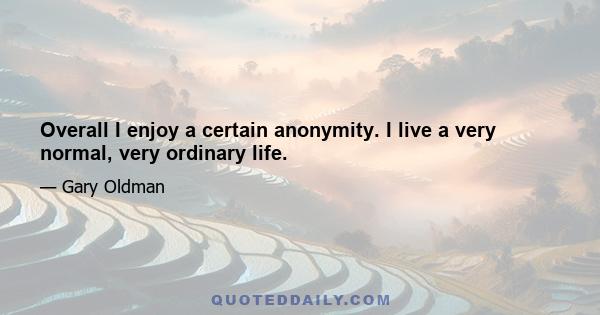 Overall I enjoy a certain anonymity. I live a very normal, very ordinary life.