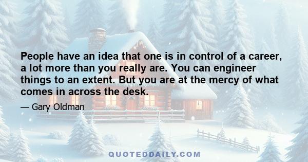 People have an idea that one is in control of a career, a lot more than you really are. You can engineer things to an extent. But you are at the mercy of what comes in across the desk.