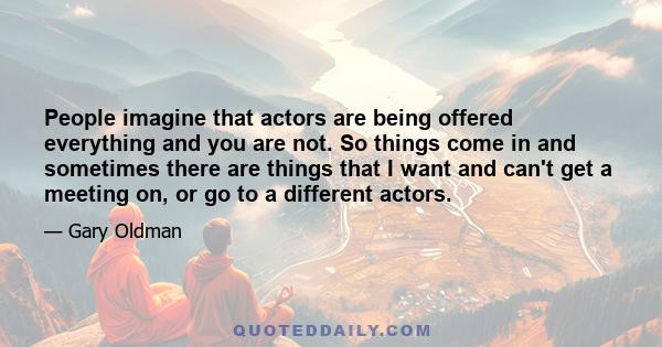 People imagine that actors are being offered everything and you are not. So things come in and sometimes there are things that I want and can't get a meeting on, or go to a different actors.