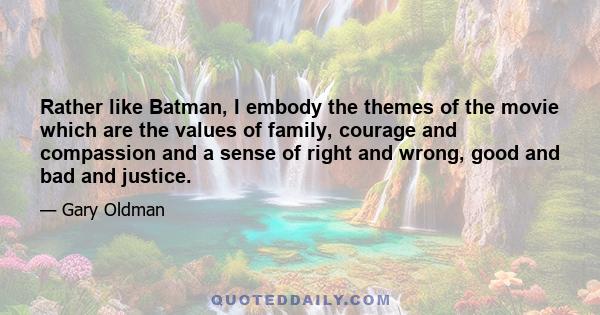 Rather like Batman, I embody the themes of the movie which are the values of family, courage and compassion and a sense of right and wrong, good and bad and justice.