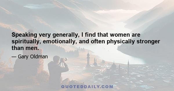 Speaking very generally, I find that women are spiritually, emotionally, and often physically stronger than men.