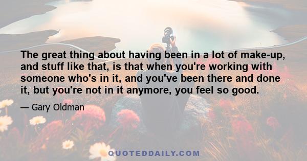 The great thing about having been in a lot of make-up, and stuff like that, is that when you're working with someone who's in it, and you've been there and done it, but you're not in it anymore, you feel so good.