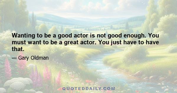 Wanting to be a good actor is not good enough. You must want to be a great actor. You just have to have that.