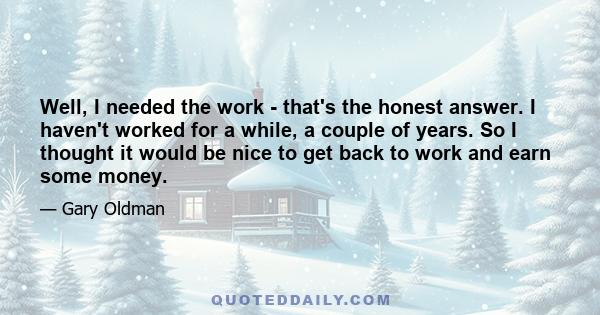 Well, I needed the work - that's the honest answer. I haven't worked for a while, a couple of years. So I thought it would be nice to get back to work and earn some money.