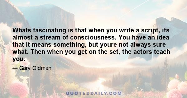 Whats fascinating is that when you write a script, its almost a stream of consciousness. You have an idea that it means something, but youre not always sure what. Then when you get on the set, the actors teach you.