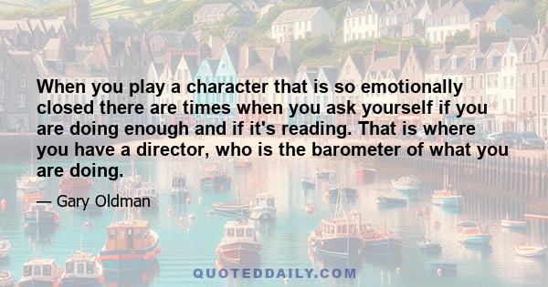 When you play a character that is so emotionally closed there are times when you ask yourself if you are doing enough and if it's reading. That is where you have a director, who is the barometer of what you are doing.