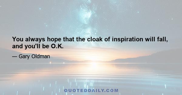 You always hope that the cloak of inspiration will fall, and you'll be O.K.