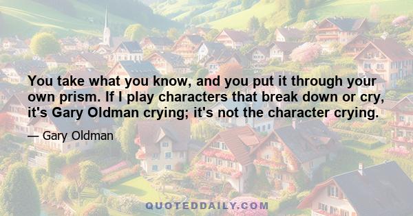 You take what you know, and you put it through your own prism. If I play characters that break down or cry, it's Gary Oldman crying; it's not the character crying.