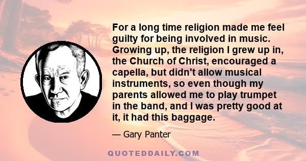 For a long time religion made me feel guilty for being involved in music. Growing up, the religion I grew up in, the Church of Christ, encouraged a capella, but didn't allow musical instruments, so even though my