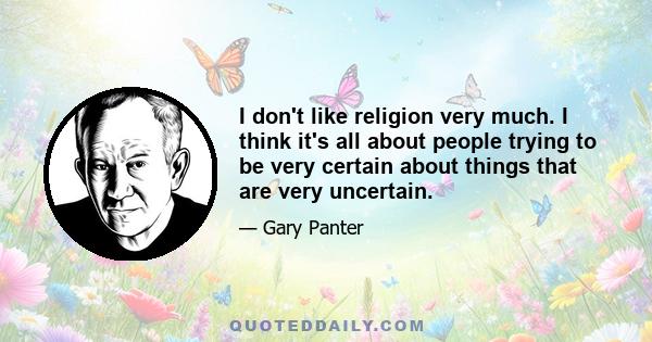 I don't like religion very much. I think it's all about people trying to be very certain about things that are very uncertain.